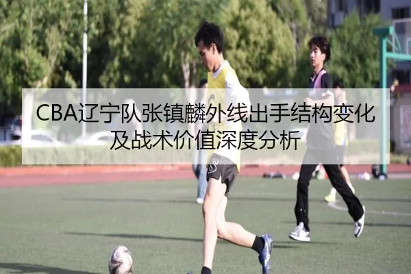 CBA辽宁队张镇麟外线出手结构变化及战术价值深度分析