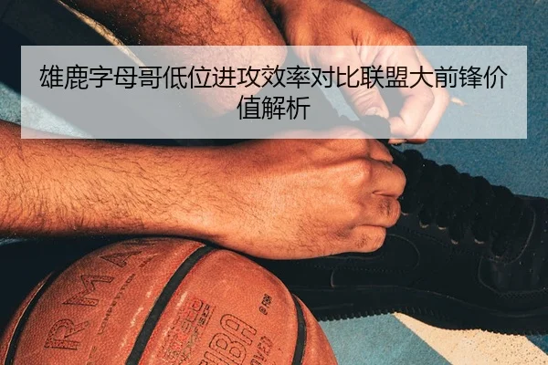 雄鹿字母哥低位进攻效率对比联盟大前锋价值解析