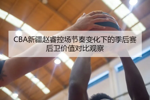 CBA新疆赵睿控场节奏变化下的季后赛后卫价值对比观察