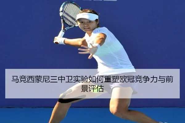马竞西蒙尼三中卫实验如何重塑欧冠竞争力与前景评估