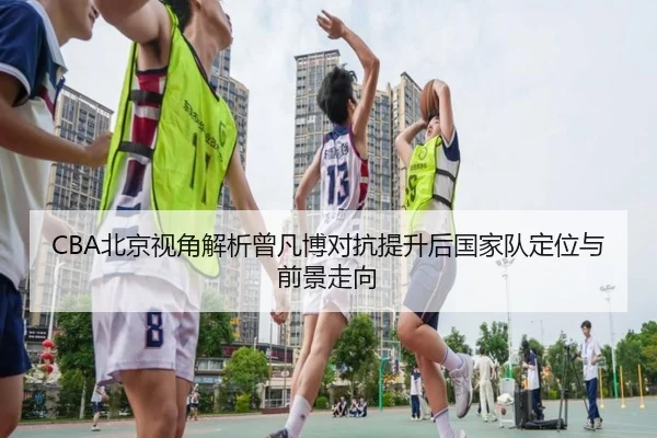 CBA北京视角解析曾凡博对抗提升后国家队定位与前景走向