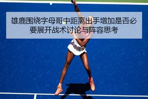 雄鹿围绕字母哥中距离出手增加是否必要展开战术讨论与阵容思考