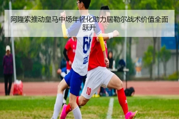 阿隆索推动皇马中场年轻化助力居勒尔战术价值全面跃升